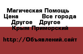 Магическая Помощь › Цена ­ 1 000 - Все города Другое » Другое   . Крым,Приморский